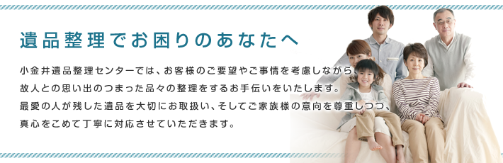 遺品整理でお困りのあなたへ。小金井遺品整理センターでは、お客様のご要望やご事情を考慮しながら、故人との思い出が詰まった品々の整理するお手伝いを致します。最愛の人が残した遺品を大切に扱い、そしてご家族様の意向を尊重しつつ、真心を込めて丁寧に対応いたします。